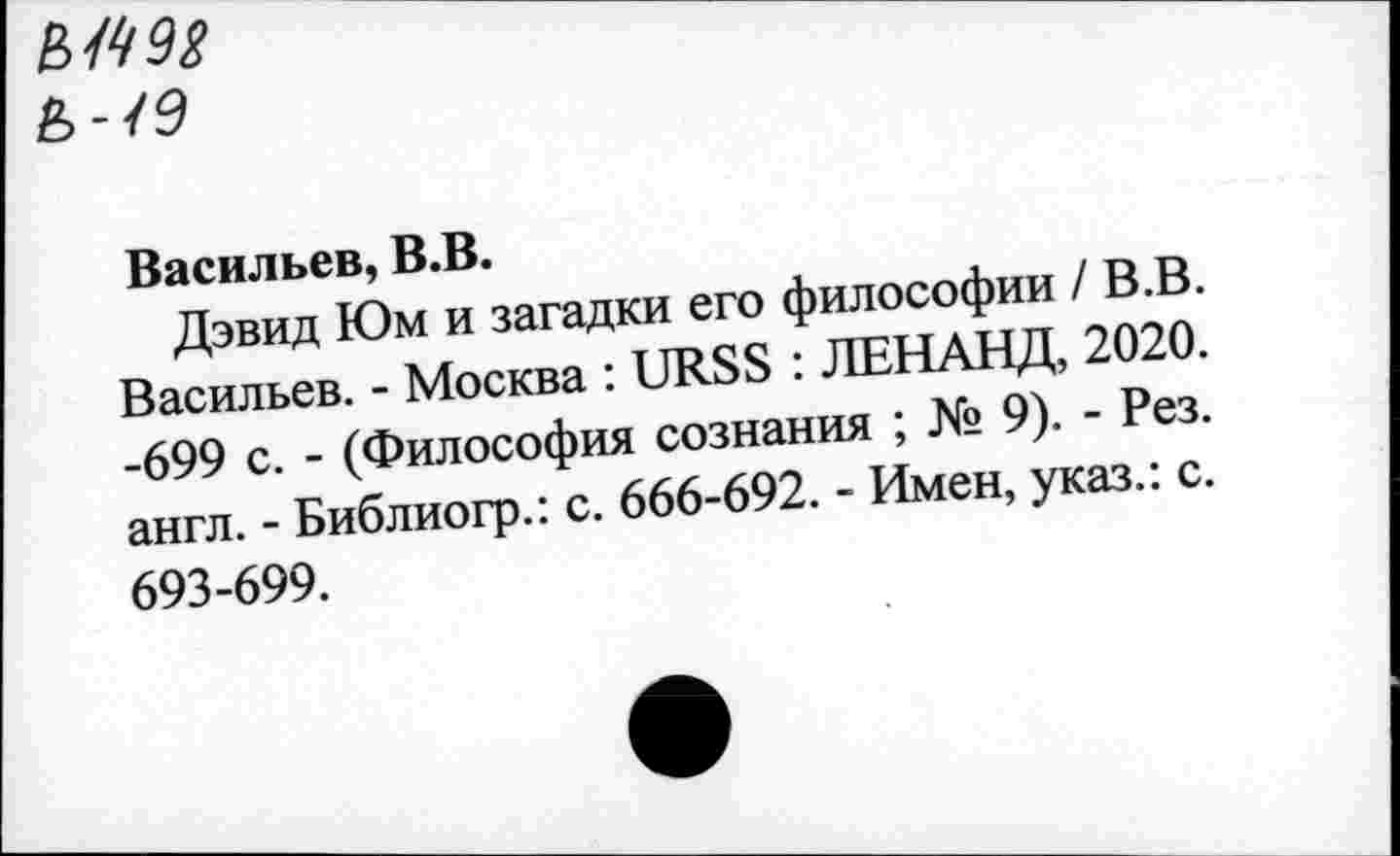 ﻿Ь-19
Васильев, В.В.
Дэвид Юм и загадки его философии /В.В. Васильев. - Москва : URSS : ЛЕН АНД, 2020. -699 с. - (Философия сознания ; № 9). - Рез. англ. - Библиогр.: с. 666-692. - Имен, указ.: с. 693-699.